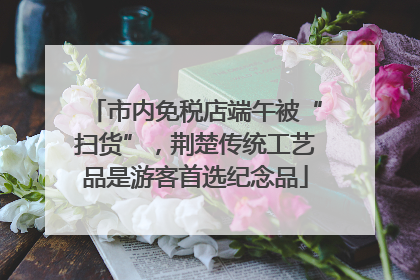 市内免税店端午被“扫货”，荆楚传统工艺品是游客首选纪念品