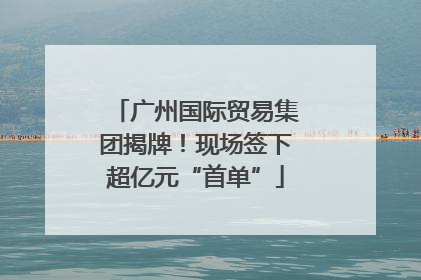 广州国际贸易集团揭牌！现场签下超亿元“首单”