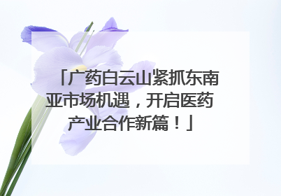 广药白云山紧抓东南亚市场机遇，开启医药产业合作新篇！