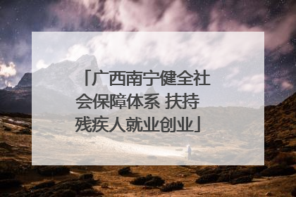 广西南宁健全社会保障体系 扶持残疾人就业创业