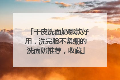 干皮洗面奶哪款好用，洗完脸不紧绷的洗面奶推荐，收藏