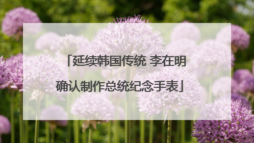 延续韩国传统 李在明确认制作总统纪念手表