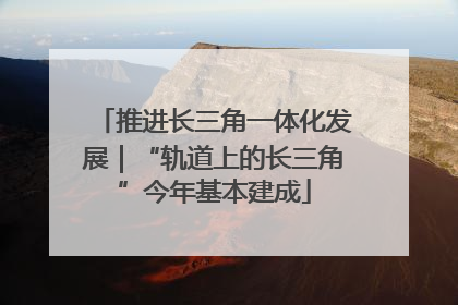 推进长三角一体化发展｜“轨道上的长三角”今年基本建成