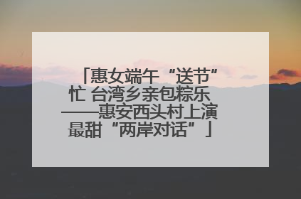 惠女端午“送节”忙 台湾乡亲包粽乐——惠安西头村上演最甜“两岸对话”