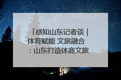 感知山东记者谈｜体育赋能 文旅融合：山东打造体商文旅融合发展新格局