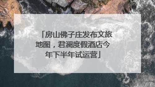 房山佛子庄发布文旅地图，君澜度假酒店今年下半年试运营