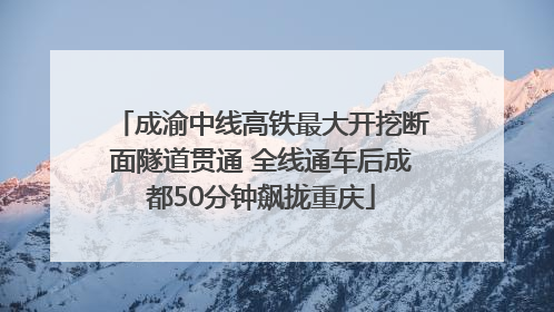 成渝中线高铁最大开挖断面隧道贯通 全线通车后成都50分钟飙拢重庆
