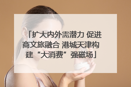 扩大内外需潜力 促进商文旅融合 港城天津构建“大消费”强磁场