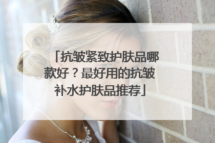 抗皱紧致护肤品哪款好？最好用的抗皱补水护肤品推荐