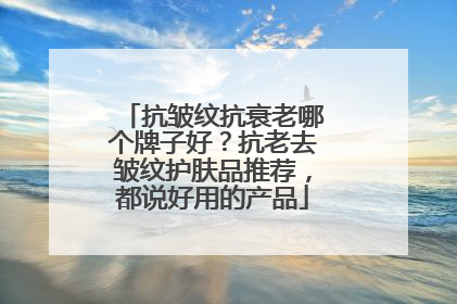 抗皱纹抗衰老哪个牌子好？抗老去皱纹护肤品推荐，都说好用的产品