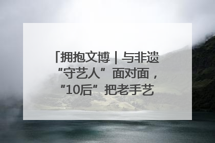 拥抱文博｜与非遗“守艺人”面对面，“10后”把老手艺玩出“潮”花样