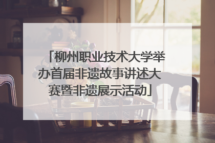 柳州职业技术大学举办首届非遗故事讲述大赛暨非遗展示活动