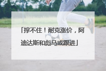撑不住！耐克涨价，阿迪达斯和彪马或跟进