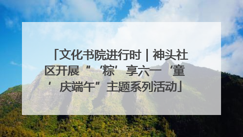 文化书院进行时｜神头社区开展“‘粽’享六一‘童’庆端午”主题系列活动