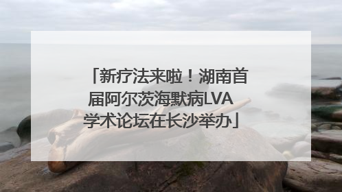 新疗法来啦！湖南首届阿尔茨海默病LVA学术论坛在长沙举办