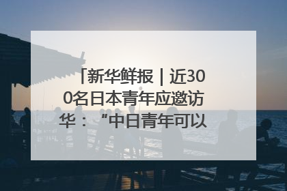 新华鲜报｜近300名日本青年应邀访华：“中日青年可以创造更好的未来”