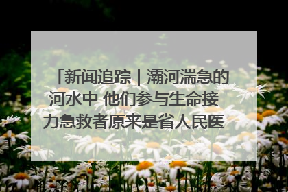 新闻追踪｜灞河湍急的河水中 他们参与生命接力急救者原来是省人民医院00后男护士