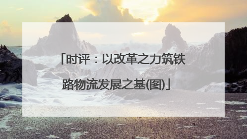 时评：以改革之力筑铁路物流发展之基(图)