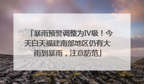 暴雨预警调整为Ⅳ级！今天白天福建南部地区仍有大雨到暴雨，注意防范