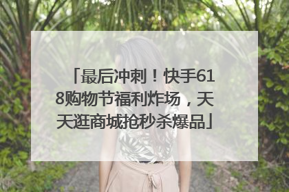 最后冲刺！快手618购物节福利炸场，天天逛商城抢秒杀爆品