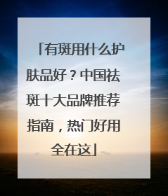 有斑用什么护肤品好？中国祛斑十大品牌推荐指南，热门好用全在这