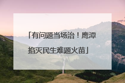 有问题当场治！鹰潭掐灭民生难题火苗