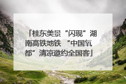桂东美景“闪现”湖南高铁地铁 “中国氧都”清凉邀约全国客