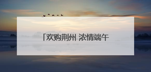 欢购荆州 浓情端午 “八大活动”带你解锁假日消费攻略