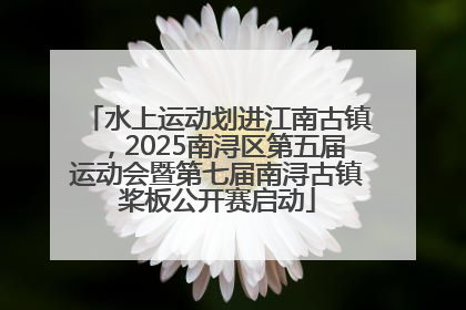 水上运动划进江南古镇，2025南浔区第五届运动会暨第七届南浔古镇桨板公开赛启动