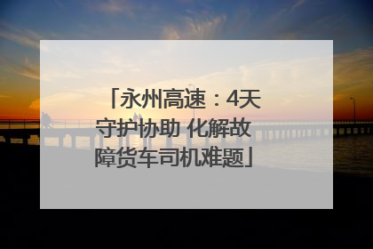 永州高速：4天守护协助 化解故障货车司机难题