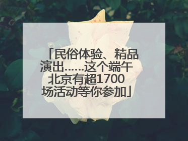 民俗体验、精品演出……这个端午北京有超1700场活动等你参加