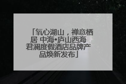 氧心湖山，禅意栖居 中海•庐山西海君澜度假酒店品牌产品焕新发布