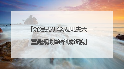 沉浸式研学成果庆六一 童趣规划绘榕城新貌