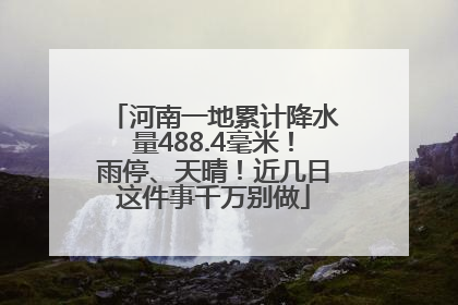 河南一地累计降水量488.4毫米！雨停、天晴！近几日这件事千万别做