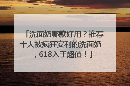 洗面奶哪款好用？推荐十大被疯狂安利的洗面奶，618入手超值！