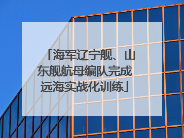 海军辽宁舰、山东舰航母编队完成远海实战化训练