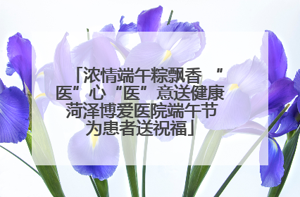 浓情端午粽飘香 “医”心“医”意送健康 菏泽博爱医院端午节为患者送祝福