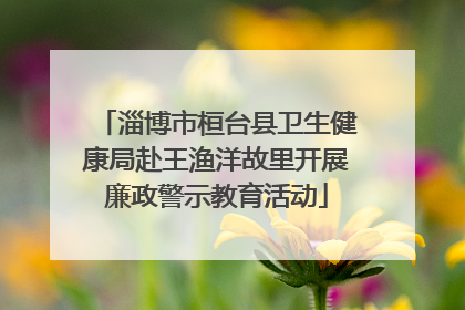 淄博市桓台县卫生健康局赴王渔洋故里开展廉政警示教育活动