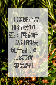 淡斑产品排行榜10强：国家唯一认证的祛斑产品，6.18高优惠品牌
