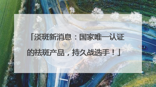 淡斑新消息：国家唯一认证的祛斑产品，持久战选手！