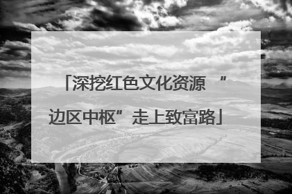 深挖红色文化资源 “边区中枢”走上致富路