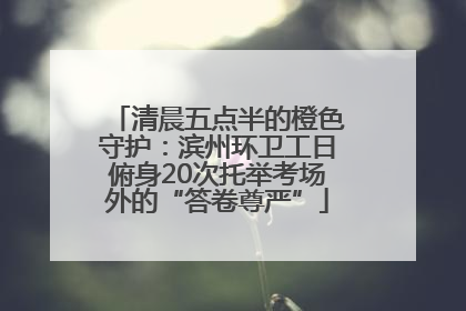 清晨五点半的橙色守护：滨州环卫工日俯身20次托举考场外的“答卷尊严”