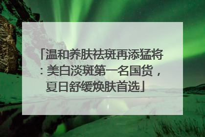温和养肤祛斑再添猛将：美白淡斑第一名国货，夏日舒缓焕肤首选