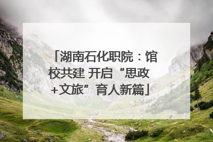 湖南石化职院：馆校共建 开启“思政+文旅”育人新篇