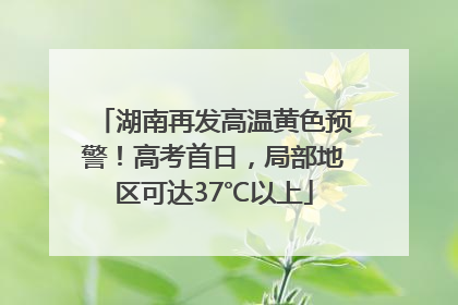湖南再发高温黄色预警！高考首日，局部地区可达37℃以上