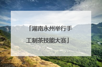 湖南永州举行手工制茶技能大赛