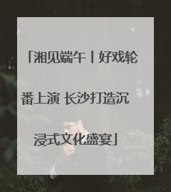 湘见端午丨好戏轮番上演 长沙打造沉浸式文化盛宴