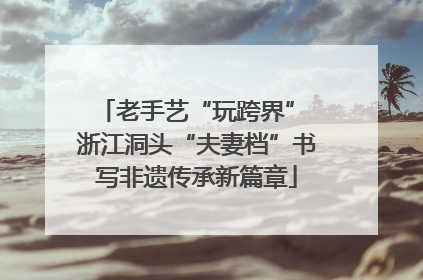 老手艺“玩跨界” 浙江洞头“夫妻档”书写非遗传承新篇章