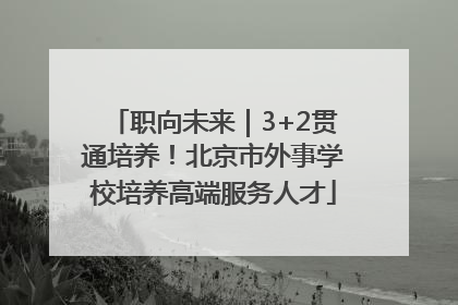 职向未来｜3+2贯通培养！北京市外事学校培养高端服务人才