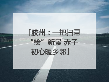 胶州：一把扫帚“绘”新景 赤子初心暖乡邻